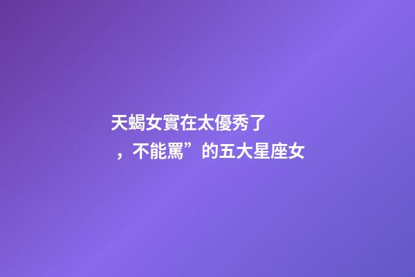 天蝎女實在太優秀了，不能罵”的五大星座女